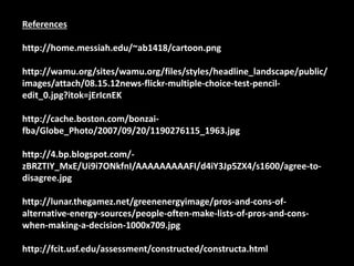 References 
http://home.messiah.edu/~ab1418/cartoon.png 
http://wamu.org/sites/wamu.org/files/styles/headline_landscape/public/ 
images/attach/08.15.12news-flickr-multiple-choice-test-pencil-edit_ 
0.jpg?itok=jErIcnEK 
http://cache.boston.com/bonzai-fba/ 
Globe_Photo/2007/09/20/1190276115_1963.jpg 
http://4.bp.blogspot.com/- 
zBRZTIY_MxE/Ui9i7ONkfnI/AAAAAAAAAFI/d4iY3Jp5ZX4/s1600/agree-to-disagree. 
jpg 
http://lunar.thegamez.net/greenenergyimage/pros-and-cons-of-alternative- 
energy-sources/people-often-make-lists-of-pros-and-cons-when- 
making-a-decision-1000x709.jpg 
http://fcit.usf.edu/assessment/constructed/constructa.html 
