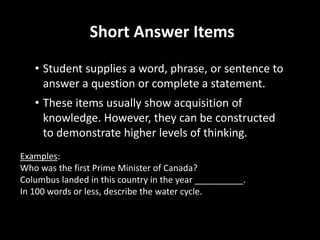 Short Answer Items 
• Student supplies a word, phrase, or sentence to 
answer a question or complete a statement. 
• These items usually show acquisition of 
knowledge. However, they can be constructed 
to demonstrate higher levels of thinking. 
Examples: 
Who was the first Prime Minister of Canada? 
Columbus landed in this country in the year __________. 
In 100 words or less, describe the water cycle. 
 