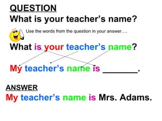 QUESTION What is your teacher’s name? Use the words from the question in your answer…. What is your teacher’s name ? My teacher’s name is _______. ANSWER My teacher’s name is Mrs. Adams.