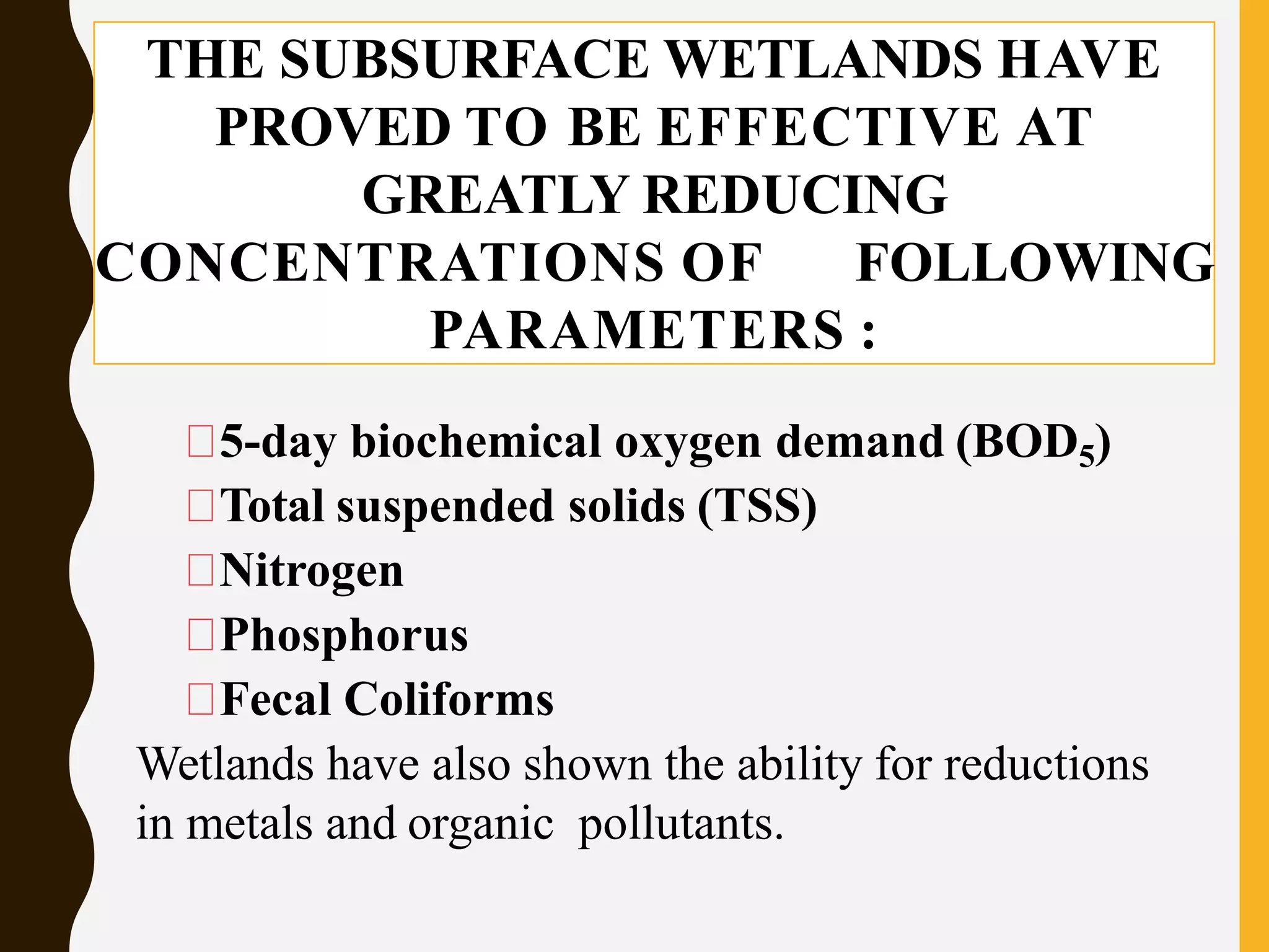 THE SUBSURFACE WETLANDS HAVE
PROVED TO BE EFFECTIVE AT
GREATLY REDUCING
CONCENTRATIONS OF FOLLOWING
PARAMETERS :
5-day biochemical oxygen demand (BOD5)
Total suspended solids (TSS)
Nitrogen
Phosphorus
Fecal Coliforms
Wetlands have also shown the ability for reductions
in metals and organic pollutants.
 