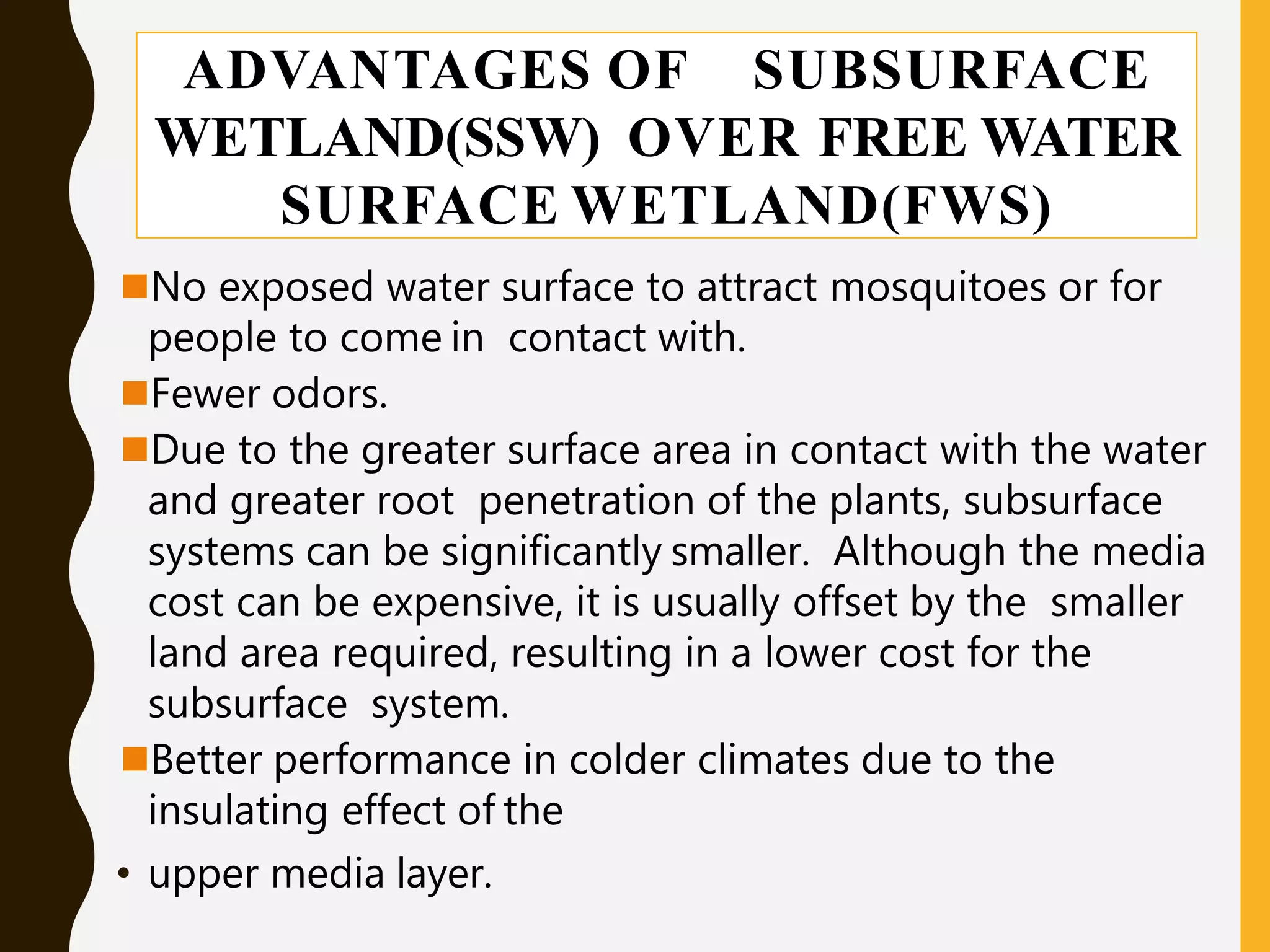 ADVANTAGES OF SUBSURFACE
WETLAND(SSW) OVER FREE WATER
SURFACE WETLAND(FWS)
No exposed water surface to attract mosquitoes or for
people to come in contact with.
Fewer odors.
Due to the greater surface area in contact with the water
and greater root penetration of the plants, subsurface
systems can be significantly smaller. Although the media
cost can be expensive, it is usually offset by the smaller
land area required, resulting in a lower cost for the
subsurface system.
Better performance in colder climates due to the
insulating effect of the
• upper media layer.
 