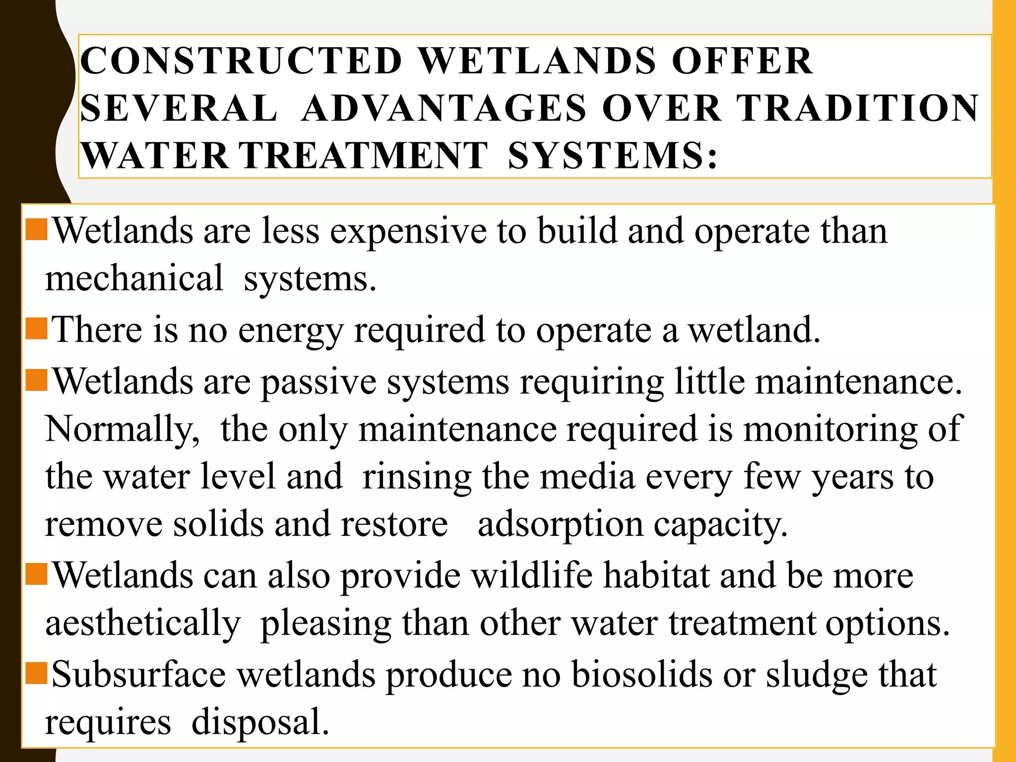 CONSTRUCTED WETLANDS OFFER
SEVERAL ADVANTAGES OVER TRADITION
WATER TREATMENT SYSTEMS:
Wetlands are less expensive to build and operate than
mechanical systems.
There is no energy required to operate a wetland.
Wetlands are passive systems requiring little maintenance.
Normally, the only maintenance required is monitoring of
the water level and rinsing the media every few years to
remove solids and restore adsorption capacity.
Wetlands can also provide wildlife habitat and be more
aesthetically pleasing than other water treatment options.
Subsurface wetlands produce no biosolids or sludge that
requires disposal.
 