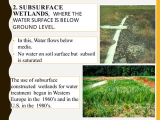 • In this, Water flows below
media.
• No water on soil surface but subsoil
is saturated
2. SUBSURFACE
WETLANDS, WHERE THE
WATER SURFACE IS BELOW
GROUND LEVEL.
The use of subsurface
constructed wetlands for water
treatment began in Western
Europe in the 1960’s and in the
U.S. in the 1980’s.
 