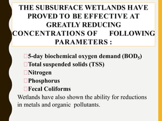 THE SUBSURFACE WETLANDS HAVE
PROVED TO BE EFFECTIVE AT
GREATLY REDUCING
CONCENTRATIONS OF FOLLOWING
PARAMETERS :
5-day biochemical oxygen demand (BOD5)
Total suspended solids (TSS)
Nitrogen
Phosphorus
Fecal Coliforms
Wetlands have also shown the ability for reductions
in metals and organic pollutants.
 