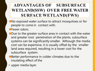 ADVANTAGES OF SUBSURFACE
WETLAND(SSW) OVER FREE WATER
SURFACE WETLAND(FWS)
No exposed water surface to attract mosquitoes or for
people to come in contact with.
Fewer odors.
Due to the greater surface area in contact with the water
and greater root penetration of the plants, subsurface
systems can be significantly smaller. Although the media
cost can be expensive, it is usually offset by the smaller
land area required, resulting in a lower cost for the
subsurface system.
Better performance in colder climates due to the
insulating effect of the
• upper media layer.
 