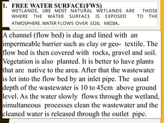 1. FREE WATER SURFACE(FWS)
WETLANDS, LIKE MOST NATURAL WETLANDS ARE THOSE
WHERE THE WATER SURFACE IS EXPOSED TO THE
ATMOSPHERE. WATER FLOWS OVER SOIL MEDIA.
A channel (flow bed) is dug and lined with an
impermeable barrier such as clay or geo- textile. The
flow bed is then covered with rocks, gravel and soil.
Vegetation is also planted. It is better to have plants
that are native to the area. After that the wastewater
is let into the flow bed by an inlet pipe. The usual
depth of the wastewater is 10 to 45cm above ground
level. As the water slowly flows through the wetland,
simultaneous processes clean the wastewater and the
cleaned water is released through the outlet pipe.
 