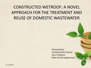 1
CONSTRUCTED WETROOF: A NOVEL
APPROACH FOR THE TREATMENT AND
REUSE OF DOMESTIC WASTEWATER
Presented by,
Vineetha Rose Vincent
Asst. Professor
Dept of Civil Engineering
11/12/2018
 