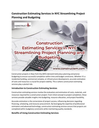 Construction Estimating Services in NYC Streamlining Project
Planning and Budgeting
Construction projects in New York City (NYC) demand meticulous planning and precise
budgeting to ensure successful completion within time and budget constraints. Whether it's a
residential building, commercial complex, or infrastructure development, accurate estimation
of costs and resources is crucial for project viability. This is where construction estimating
services play a pivotal role.
Introduction to Construction Estimating Services
Construction estimating services involve the evaluation and estimation of costs, materials, and
resources required for a construction project. From initial concept to project completion, these
services provide valuable insights into budgeting, resource allocation, and project feasibility.
Accurate estimation is the cornerstone of project success, influencing decisions regarding
financing, scheduling, and resource procurement. By leveraging the expertise of professional
estimators and advanced technology, construction estimating services ensure that projects are
completed within budgetary constraints while maintaining quality standards.
Benefits of Using Construction Estimating Services
 