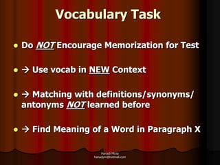 Vocabulary Task

   Do NOT Encourage Memorization for Test

    Use vocab in NEW Context

    Matching with definitions/synonyms/
    antonyms NOT learned before

    Find Meaning of a Word in Paragraph X

                       Hanadi Mirza
                   hanadym@hotmail.com
 