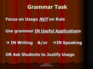 Grammar Task

Focus on Usage NOT on Rule

Use grammar IN Useful Applications

 IN Writing   &/or             IN Speaking

OR Ask Students to Justify Usage

                   Hanadi Mirza
               hanadym@hotmail.com
 