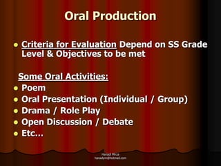 Oral Production

   Criteria for Evaluation Depend on SS Grade
    Level & Objectives to be met

 Some Oral Activities:
 Poem
 Oral Presentation (Individual / Group)
 Drama / Role Play
 Open Discussion / Debate
 Etc…

                        Hanadi Mirza
                    hanadym@hotmail.com
 