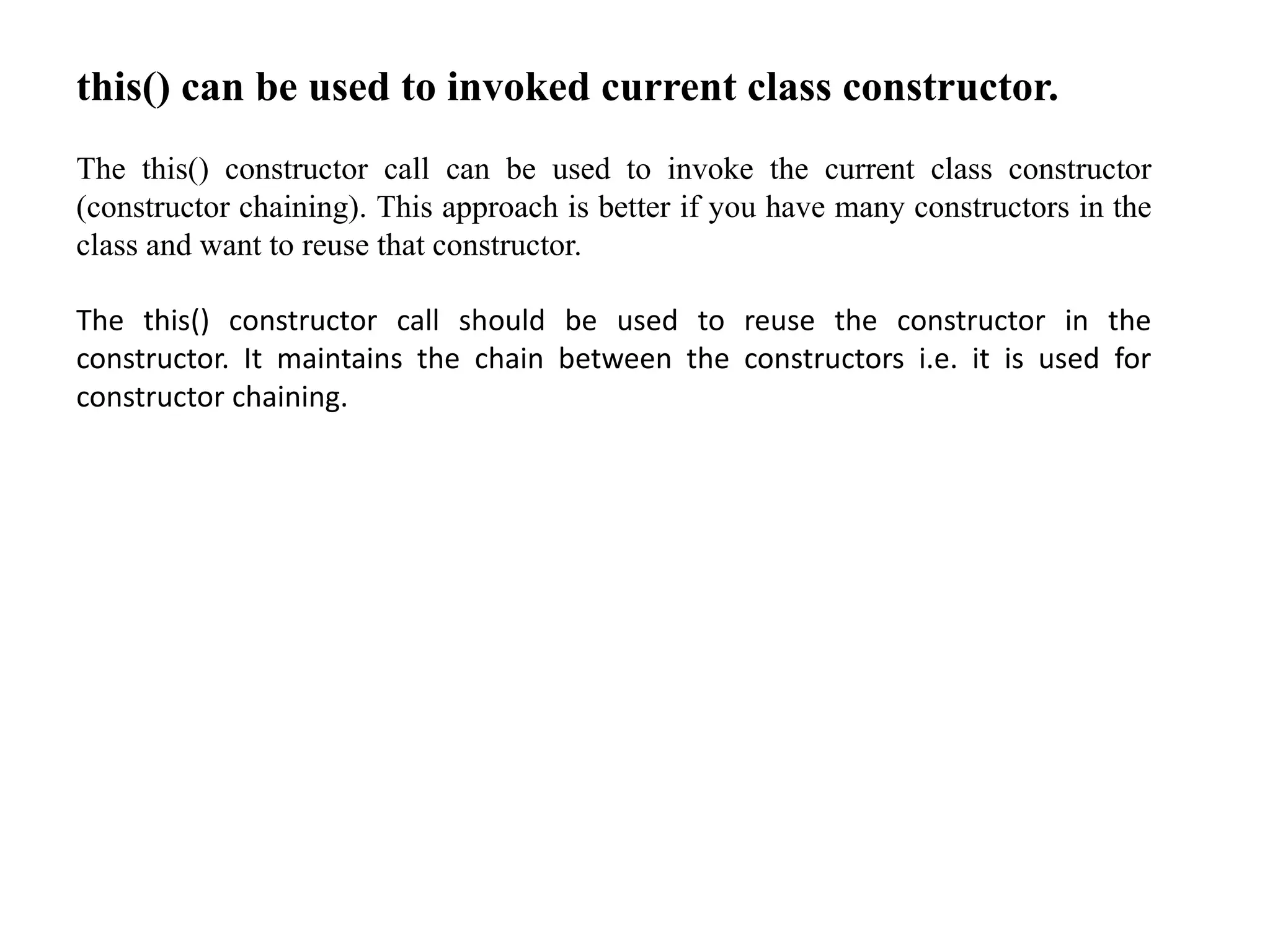 this() can be used to invoked current class constructor.
The this() constructor call can be used to invoke the current class constructor
(constructor chaining). This approach is better if you have many constructors in the
class and want to reuse that constructor.
The this() constructor call should be used to reuse the constructor in the
constructor. It maintains the chain between the constructors i.e. it is used for
constructor chaining.
 