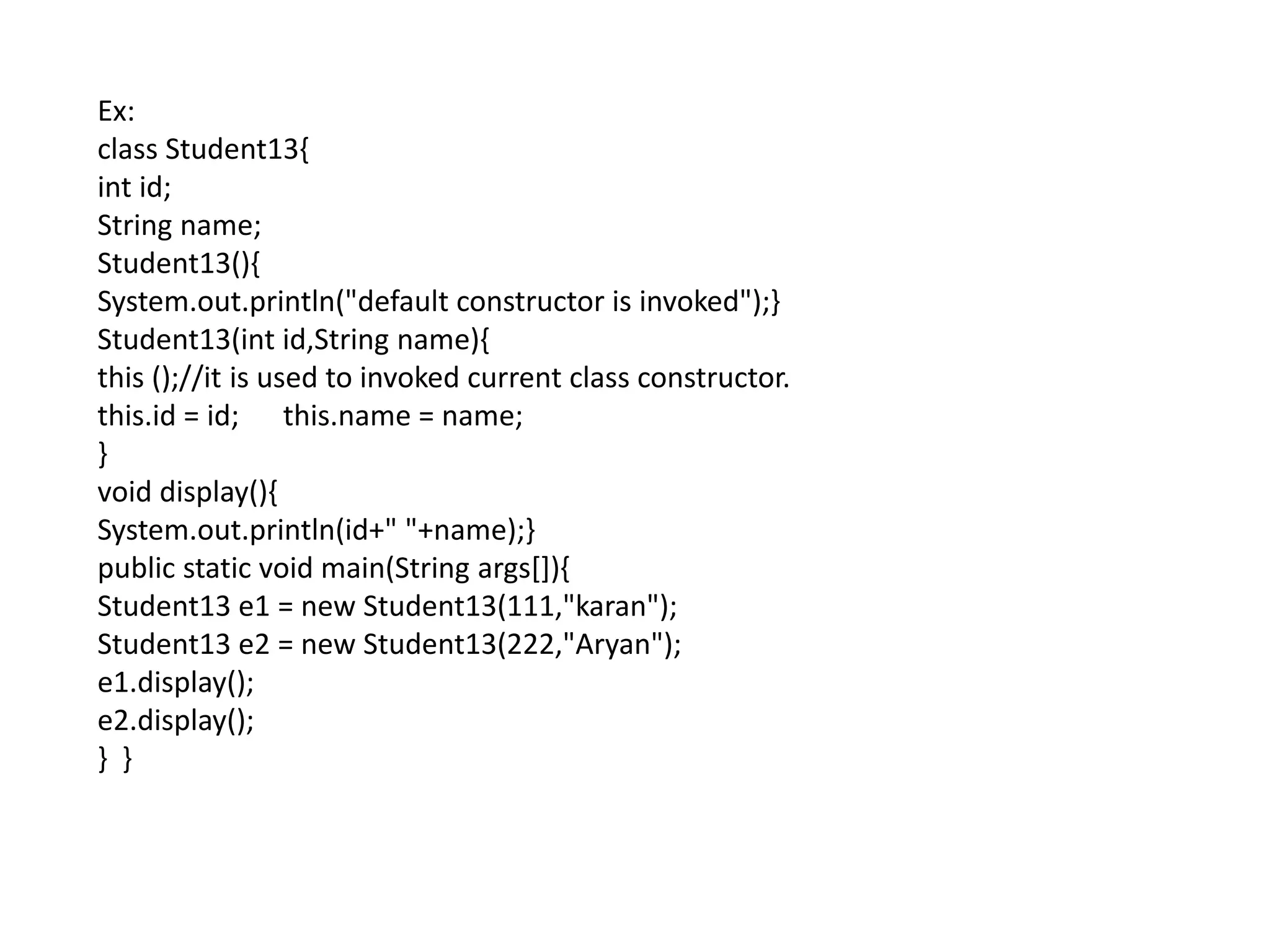 Ex:
class Student13{
int id;
String name;
Student13(){
System.out.println("default constructor is invoked");}
Student13(int id,String name){
this ();//it is used to invoked current class constructor.
this.id = id; this.name = name;
}
void display(){
System.out.println(id+" "+name);}
public static void main(String args[]){
Student13 e1 = new Student13(111,"karan");
Student13 e2 = new Student13(222,"Aryan");
e1.display();
e2.display();
} }
 