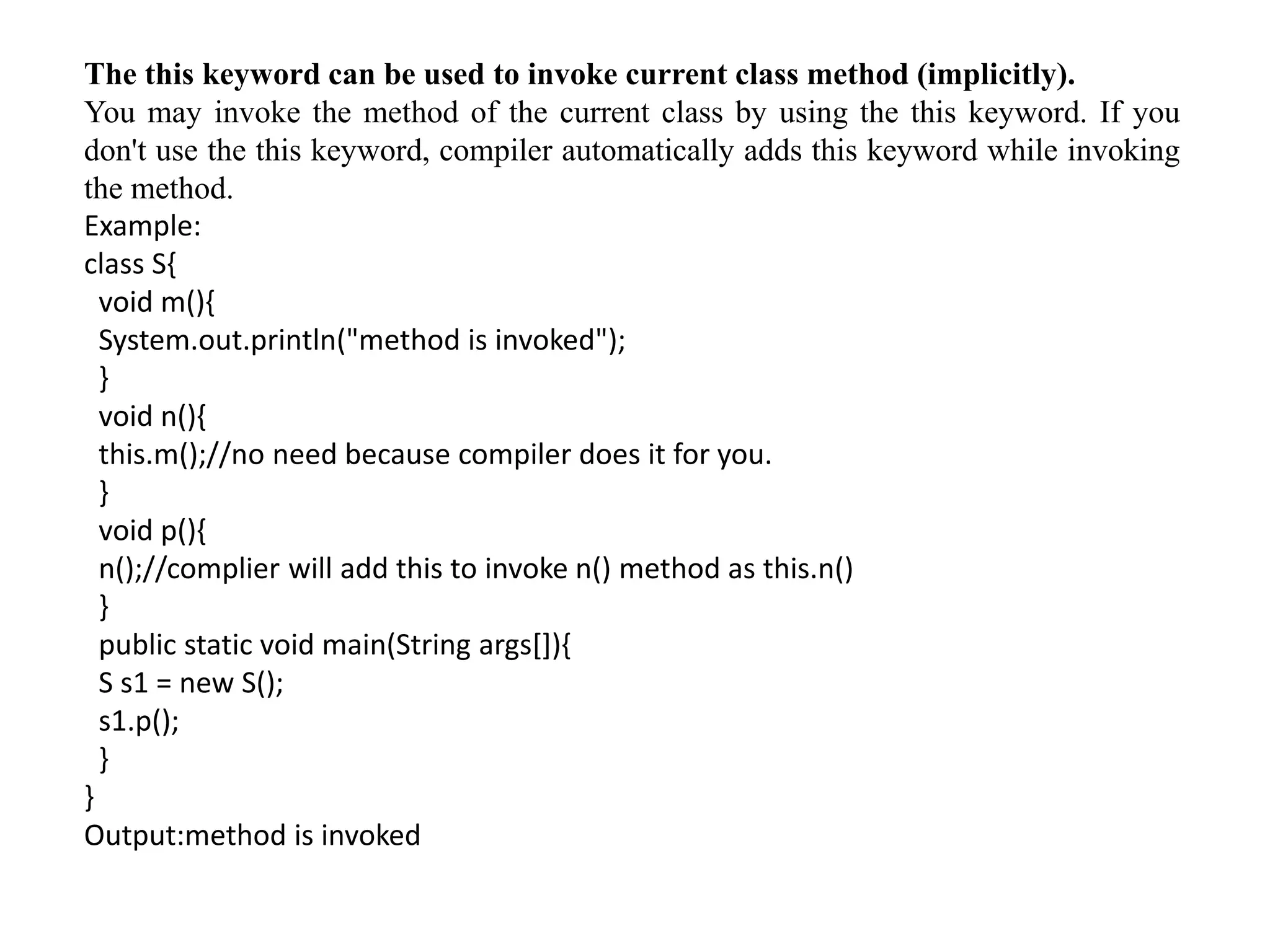 The this keyword can be used to invoke current class method (implicitly).
You may invoke the method of the current class by using the this keyword. If you
don't use the this keyword, compiler automatically adds this keyword while invoking
the method.
Example:
class S{
void m(){
System.out.println("method is invoked");
}
void n(){
this.m();//no need because compiler does it for you.
}
void p(){
n();//complier will add this to invoke n() method as this.n()
}
public static void main(String args[]){
S s1 = new S();
s1.p();
}
}
Output:method is invoked
 
