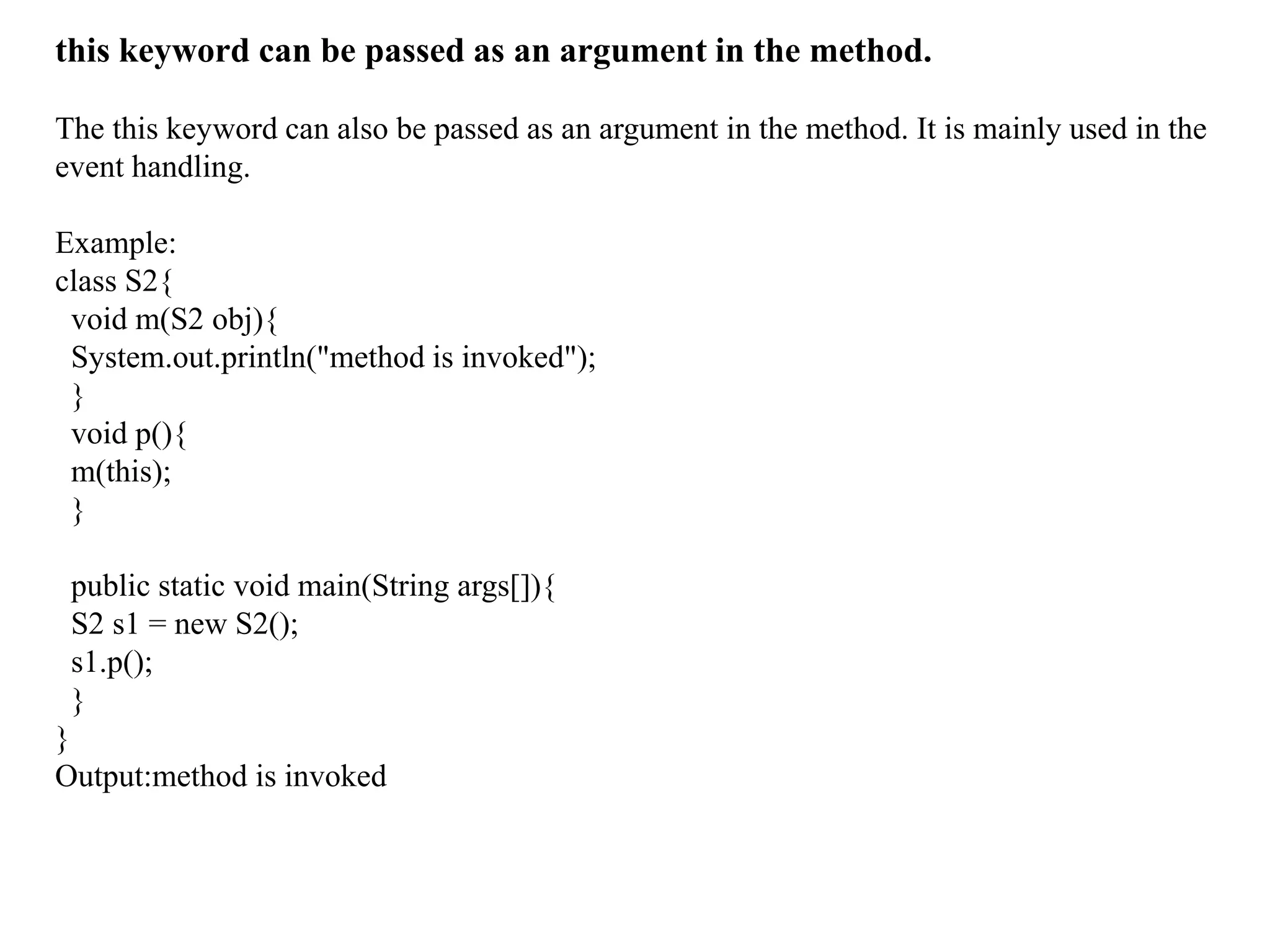 this keyword can be passed as an argument in the method.
The this keyword can also be passed as an argument in the method. It is mainly used in the
event handling.
Example:
class S2{
void m(S2 obj){
System.out.println("method is invoked");
}
void p(){
m(this);
}
public static void main(String args[]){
S2 s1 = new S2();
s1.p();
}
}
Output:method is invoked
 