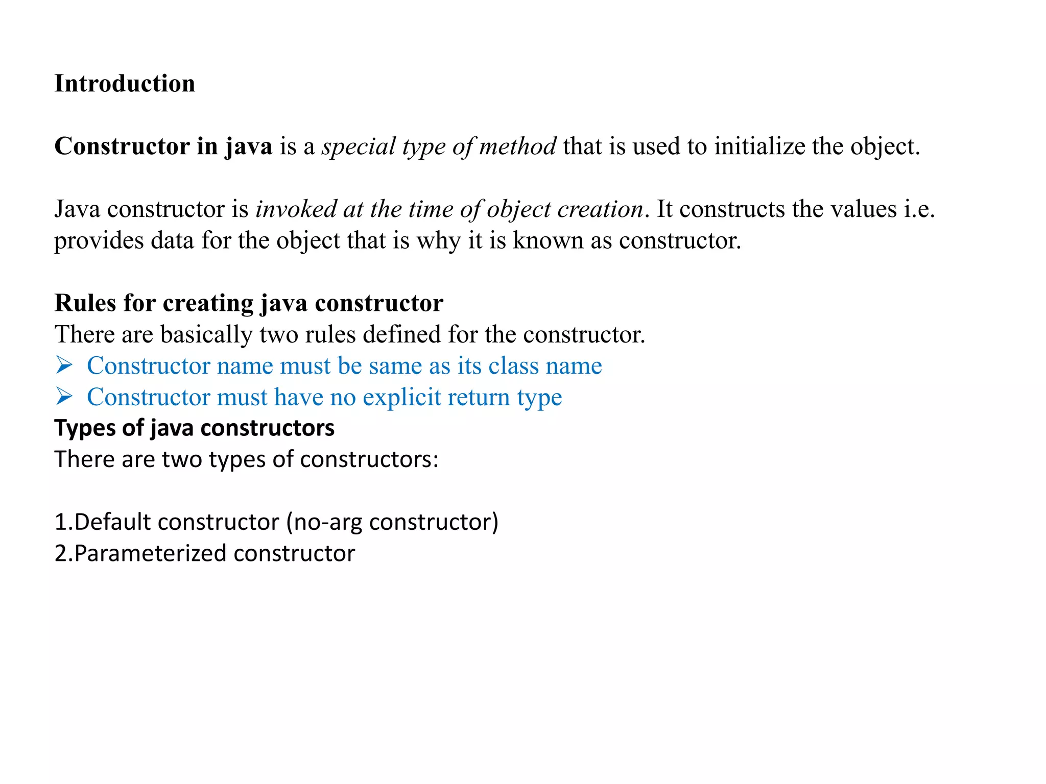 Introduction
Constructor in java is a special type of method that is used to initialize the object.
Java constructor is invoked at the time of object creation. It constructs the values i.e.
provides data for the object that is why it is known as constructor.
Rules for creating java constructor
There are basically two rules defined for the constructor.
 Constructor name must be same as its class name
 Constructor must have no explicit return type
Types of java constructors
There are two types of constructors:
1.Default constructor (no-arg constructor)
2.Parameterized constructor
 