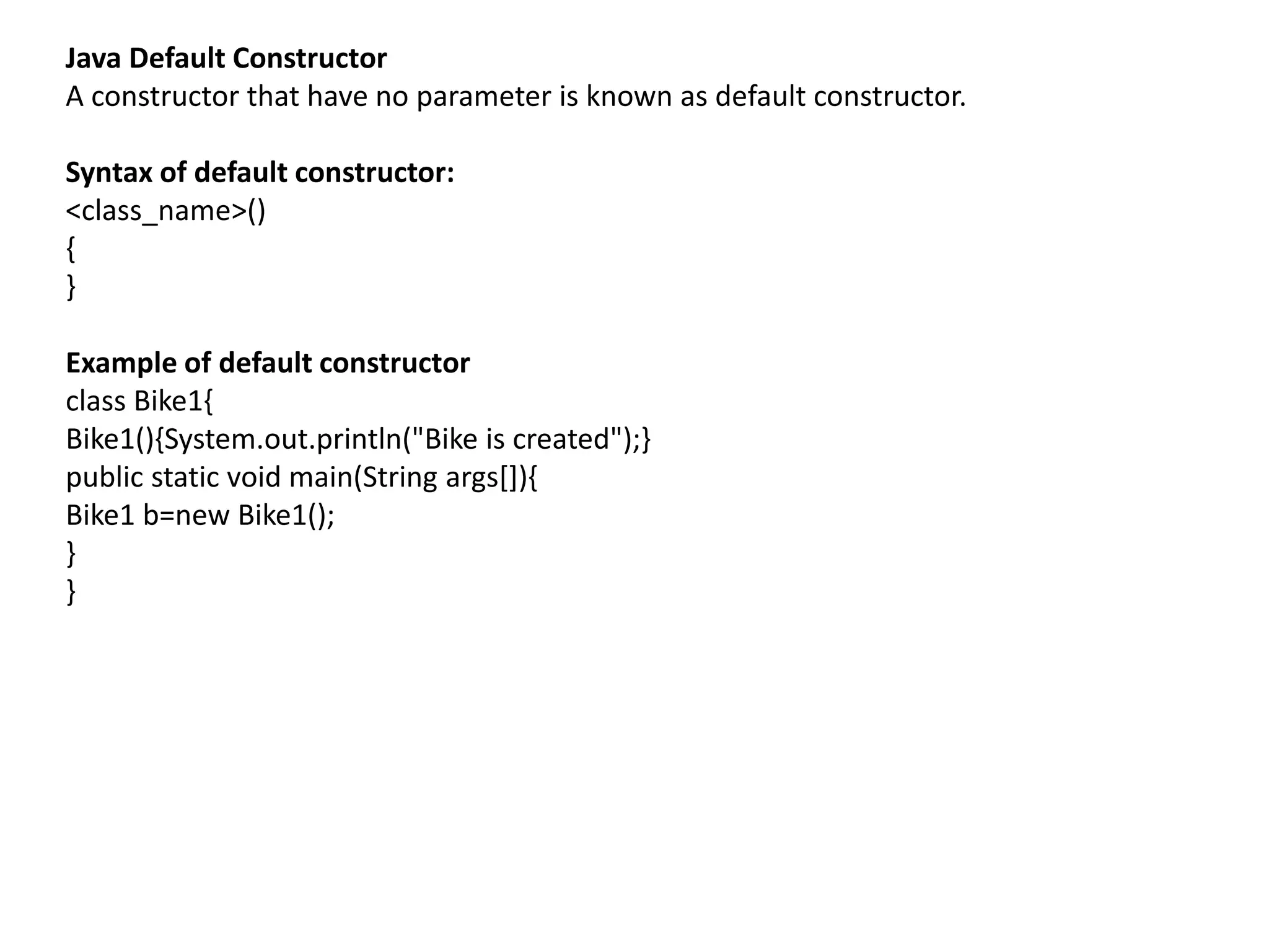 Java Default Constructor
A constructor that have no parameter is known as default constructor.
Syntax of default constructor:
<class_name>()
{
}
Example of default constructor
class Bike1{
Bike1(){System.out.println("Bike is created");}
public static void main(String args[]){
Bike1 b=new Bike1();
}
}
 