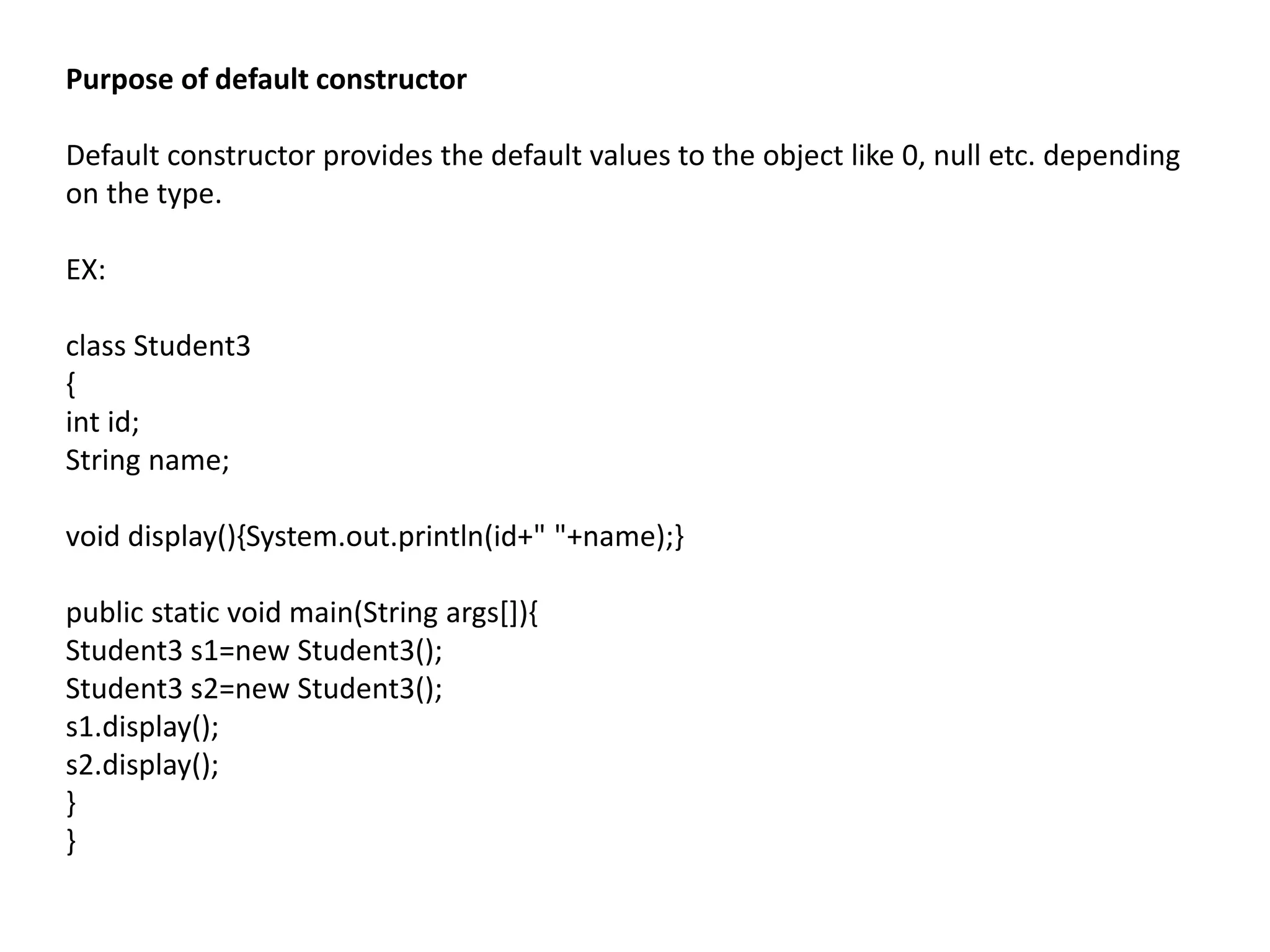 Purpose of default constructor
Default constructor provides the default values to the object like 0, null etc. depending
on the type.
EX:
class Student3
{
int id;
String name;
void display(){System.out.println(id+" "+name);}
public static void main(String args[]){
Student3 s1=new Student3();
Student3 s2=new Student3();
s1.display();
s2.display();
}
}
 