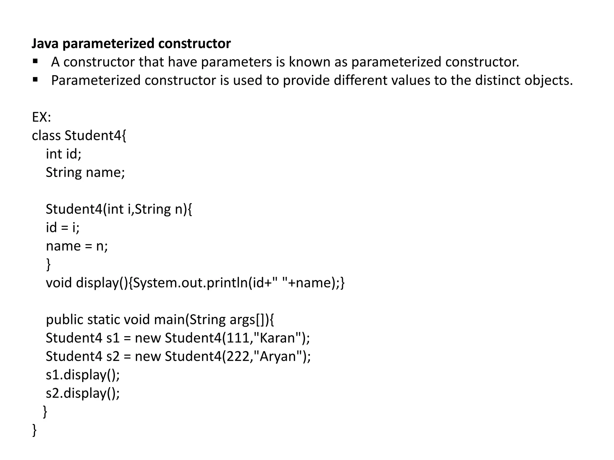 Java parameterized constructor
 A constructor that have parameters is known as parameterized constructor.
 Parameterized constructor is used to provide different values to the distinct objects.
EX:
class Student4{
int id;
String name;
Student4(int i,String n){
id = i;
name = n;
}
void display(){System.out.println(id+" "+name);}
public static void main(String args[]){
Student4 s1 = new Student4(111,"Karan");
Student4 s2 = new Student4(222,"Aryan");
s1.display();
s2.display();
}
}
 