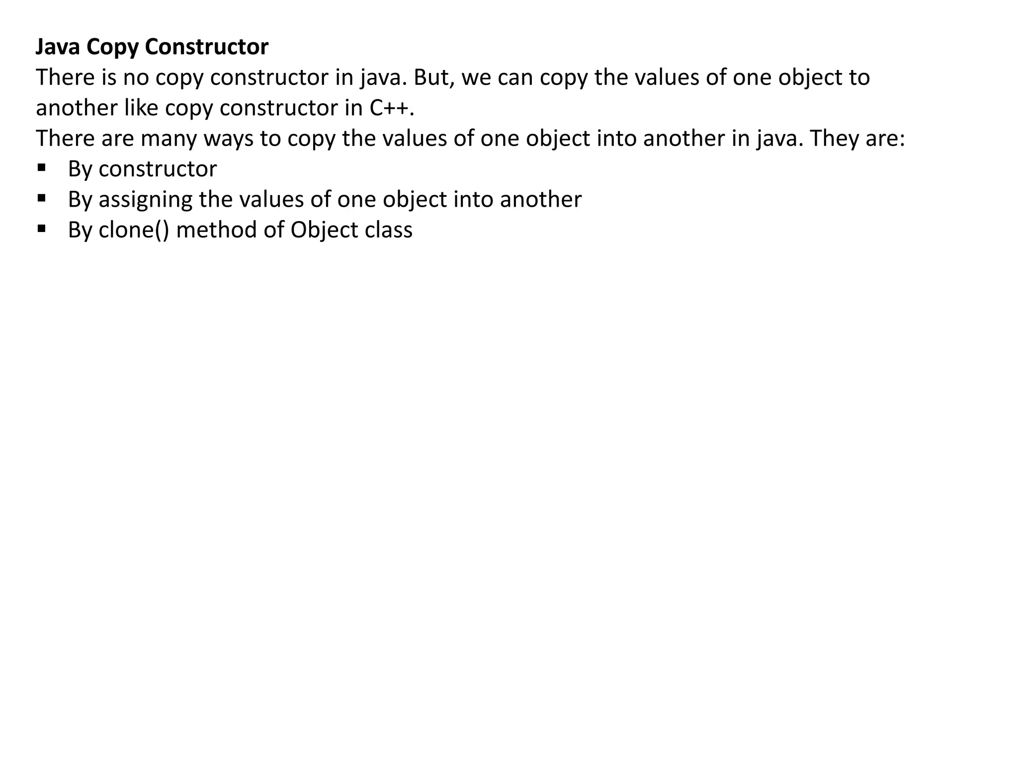 Java Copy Constructor
There is no copy constructor in java. But, we can copy the values of one object to
another like copy constructor in C++.
There are many ways to copy the values of one object into another in java. They are:
 By constructor
 By assigning the values of one object into another
 By clone() method of Object class
 