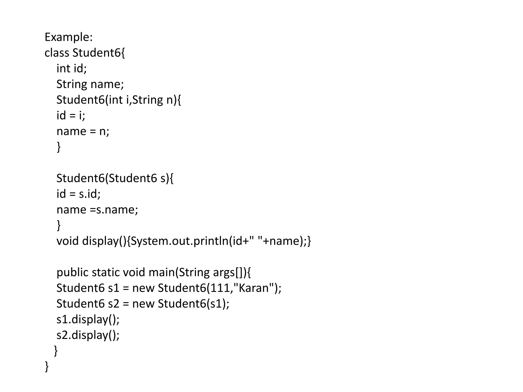 Example:
class Student6{
int id;
String name;
Student6(int i,String n){
id = i;
name = n;
}
Student6(Student6 s){
id = s.id;
name =s.name;
}
void display(){System.out.println(id+" "+name);}
public static void main(String args[]){
Student6 s1 = new Student6(111,"Karan");
Student6 s2 = new Student6(s1);
s1.display();
s2.display();
}
}
 