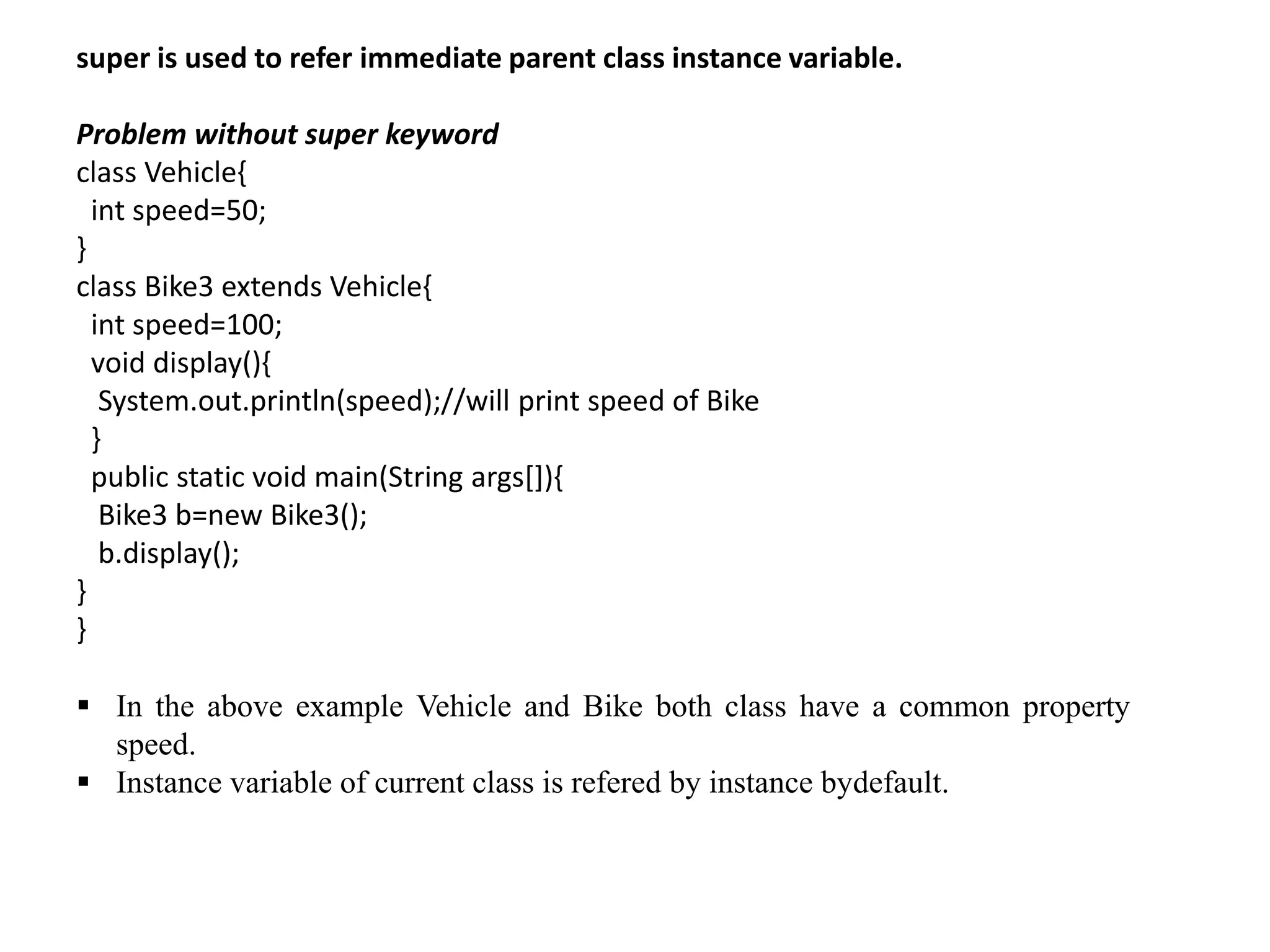 super is used to refer immediate parent class instance variable.
Problem without super keyword
class Vehicle{
int speed=50;
}
class Bike3 extends Vehicle{
int speed=100;
void display(){
System.out.println(speed);//will print speed of Bike
}
public static void main(String args[]){
Bike3 b=new Bike3();
b.display();
}
}
 In the above example Vehicle and Bike both class have a common property
speed.
 Instance variable of current class is refered by instance bydefault.
 