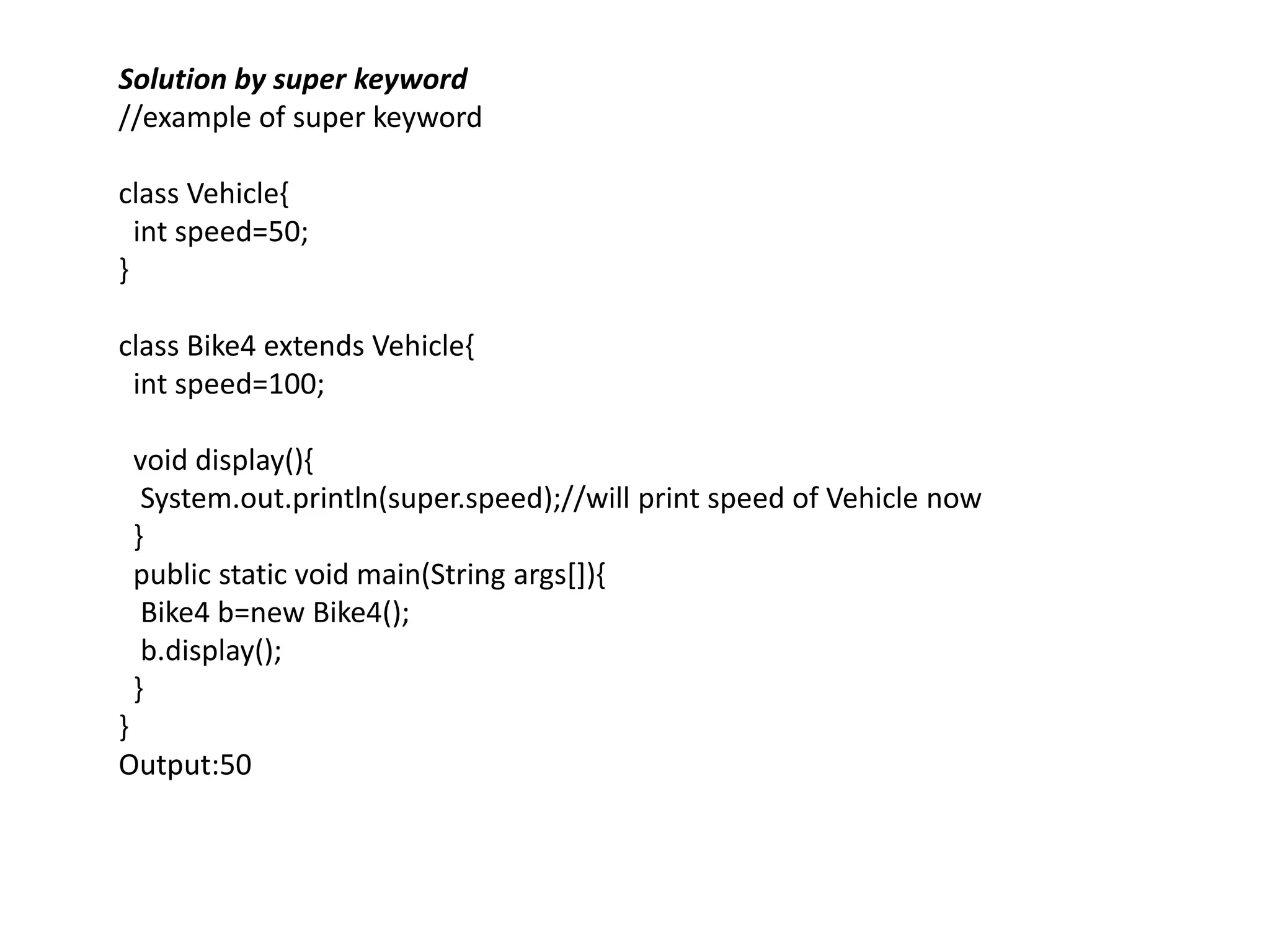 Solution by super keyword
//example of super keyword
class Vehicle{
int speed=50;
}
class Bike4 extends Vehicle{
int speed=100;
void display(){
System.out.println(super.speed);//will print speed of Vehicle now
}
public static void main(String args[]){
Bike4 b=new Bike4();
b.display();
}
}
Output:50
 