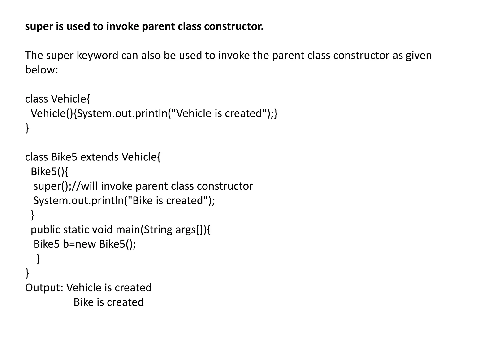 super is used to invoke parent class constructor.
The super keyword can also be used to invoke the parent class constructor as given
below:
class Vehicle{
Vehicle(){System.out.println("Vehicle is created");}
}
class Bike5 extends Vehicle{
Bike5(){
super();//will invoke parent class constructor
System.out.println("Bike is created");
}
public static void main(String args[]){
Bike5 b=new Bike5();
}
}
Output: Vehicle is created
Bike is created
 
