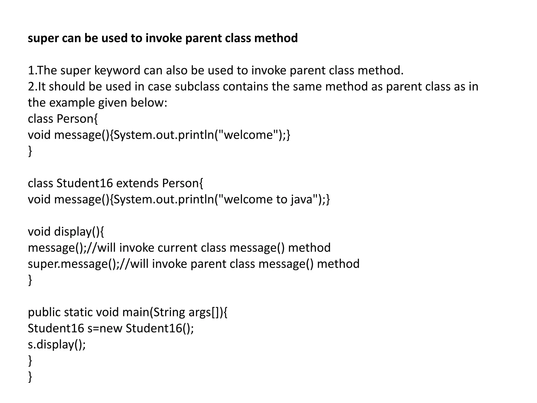 super can be used to invoke parent class method
1.The super keyword can also be used to invoke parent class method.
2.It should be used in case subclass contains the same method as parent class as in
the example given below:
class Person{
void message(){System.out.println("welcome");}
}
class Student16 extends Person{
void message(){System.out.println("welcome to java");}
void display(){
message();//will invoke current class message() method
super.message();//will invoke parent class message() method
}
public static void main(String args[]){
Student16 s=new Student16();
s.display();
}
}
 
