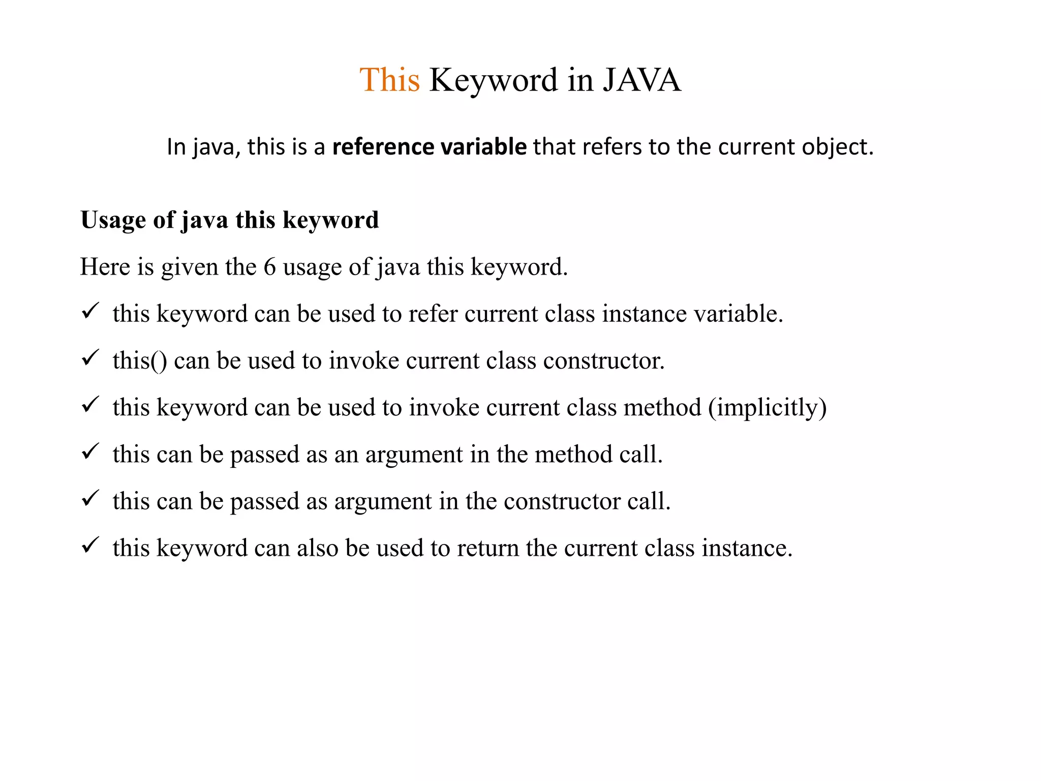 This Keyword in JAVA
In java, this is a reference variable that refers to the current object.
Usage of java this keyword
Here is given the 6 usage of java this keyword.
 this keyword can be used to refer current class instance variable.
 this() can be used to invoke current class constructor.
 this keyword can be used to invoke current class method (implicitly)
 this can be passed as an argument in the method call.
 this can be passed as argument in the constructor call.
 this keyword can also be used to return the current class instance.
 