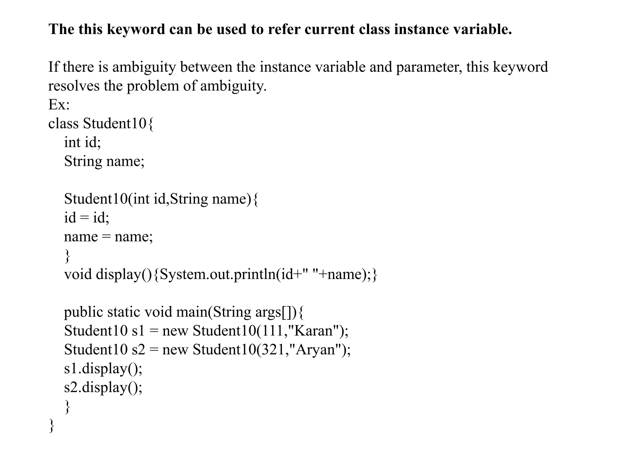 The this keyword can be used to refer current class instance variable.
If there is ambiguity between the instance variable and parameter, this keyword
resolves the problem of ambiguity.
Ex:
class Student10{
int id;
String name;
Student10(int id,String name){
id = id;
name = name;
}
void display(){System.out.println(id+" "+name);}
public static void main(String args[]){
Student10 s1 = new Student10(111,"Karan");
Student10 s2 = new Student10(321,"Aryan");
s1.display();
s2.display();
}
}
 