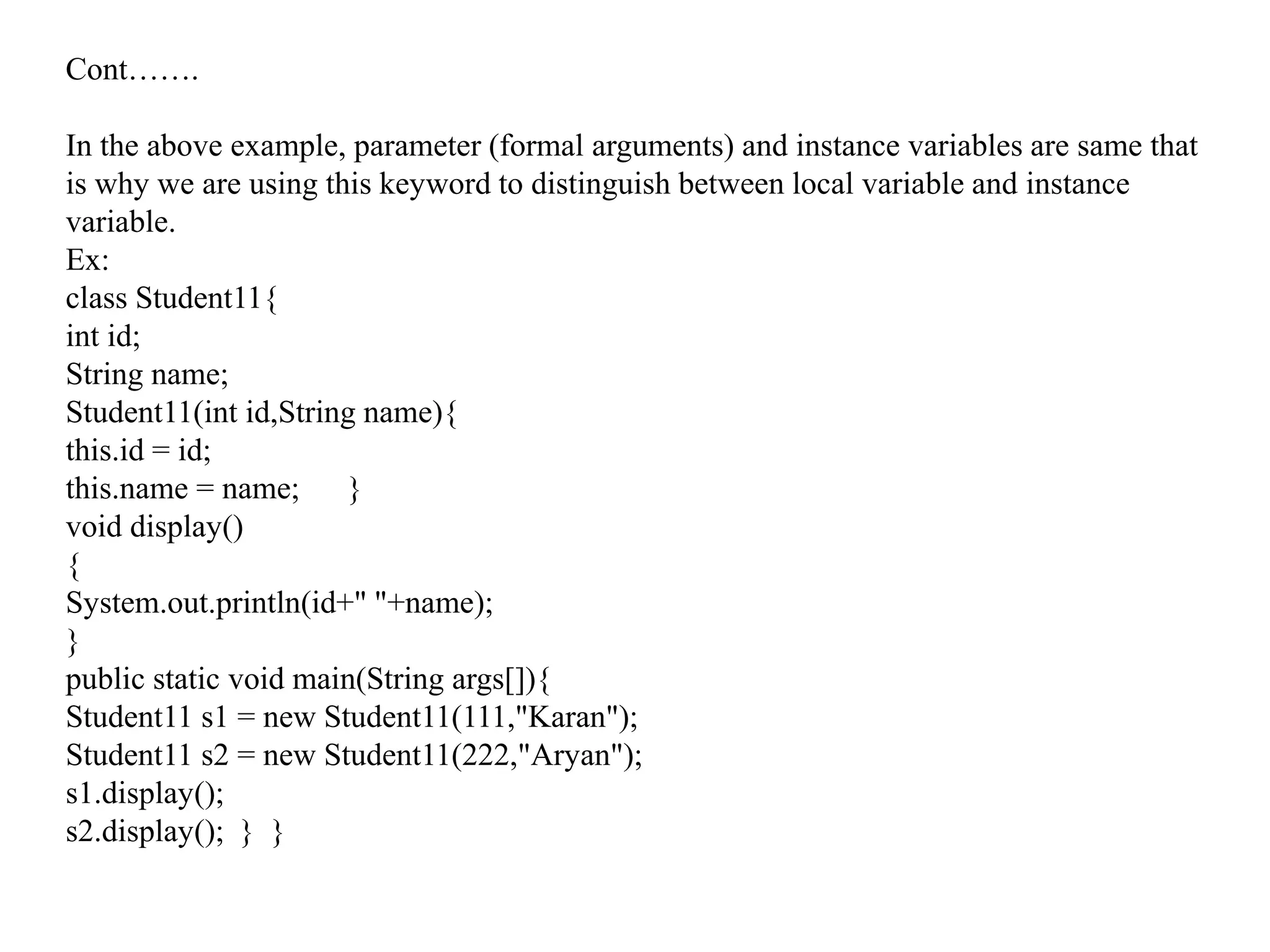 Cont…….
In the above example, parameter (formal arguments) and instance variables are same that
is why we are using this keyword to distinguish between local variable and instance
variable.
Ex:
class Student11{
int id;
String name;
Student11(int id,String name){
this.id = id;
this.name = name; }
void display()
{
System.out.println(id+" "+name);
}
public static void main(String args[]){
Student11 s1 = new Student11(111,"Karan");
Student11 s2 = new Student11(222,"Aryan");
s1.display();
s2.display(); } }
 