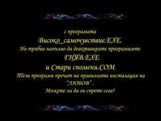 с програмата  Високо _ самочувствие .EXE .  Но трябва напълно да деактивирате програмимте     ГНЯВ .EXE и   Стари спомени .COM . Тези програми пречат на правилната инсталация на “ЛЮБОВ”  .  Можете ли да ги спрете сега ?  