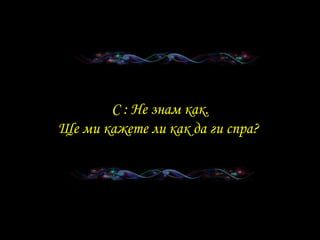 . C :  Не знам как . Ще ми кажете ли как да ги спра ?   