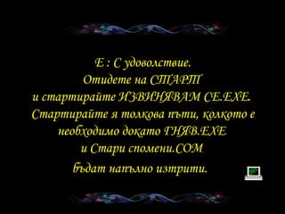 E :  С удоволствие . Отидете на СТАРТ   и стартирайте   ИЗВИНЯВАМ СЕ .EXE.  Стартирайте я толкова пъти, колкото е необходимо докато ГНЯВ .EXE  и   Стари спомени .COM  бъдат напълно изтрити .   