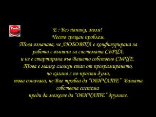 E :  Без паника, моля !  Често срещан проблем . Това означава, че ЛЮБОВТА е конфигурирана за работа с външни за системата СЪРЦА , и не е стартирана във Вашето собствено СЪРЦЕ .  Това е малко сложен етап от програмирането , но казано с по-прости думи , това означава, че Вие трябва да “ОБИЧАТЕ”  Вашата собствена система   преди да можете да “ОБИЧАТЕ”   другите. 