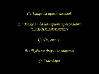 C :  Какво да правя тогава ?  E :  Може ли да намерите програмата “ САМООСЪЖДАНЕ "?  C :  Да, ето я .  E :  Чудесно .  Бързо схващате ! C:  Благодаря. 