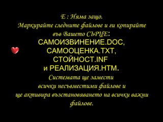 E :  Няма защо . Маркирайте следните файлове и ги копирайте във Вашето СЪРЦЕ : САМОИЗВИНЕНИЕ .DOC, САМООЦЕНКА .TXT, СТОЙНОСТ .INF  и   РЕАЛИЗАЦИЯ .HTM . Системата ще замести   всички несъвместими файлове   и ще активира възстановяването на всички важни файлове . 