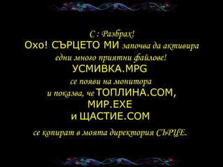 C :  Разбрах ! Охо !  СЪРЦЕТО МИ   започва да активира едни много приятни файлове !  УСМИВКА .MPG  се появи на монитора   и показва, че   ТОПЛИНА .COM, МИР .EXE  и   ЩАСТИЕ .COM   се копират в моята директория   СЪРЦЕ .   