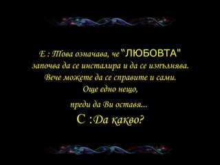 E :  Това означава, че   “ ЛЮБОВТА " започва да се инсталира и да се изпълнява . Вече можете да се справите и сами . Още едно нещо , преди да Ви оставя ...   C : Да какво ? 