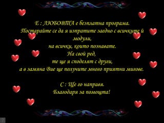 E :  ЛЮБОВТА   е безплатна програма . Постарайте се да я изпратите заедно с всичките й модули , на всички, които познавате . На свой ред ,  те ще я споделят с други , а в замяна Вие ще получите много приятни мигове .  C :  Ще го направя . Благодаря за помощта !  