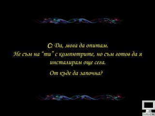   C:   Да ,  мога да опитам .  Не съм на “ти” с компютрите ,  но съм готов да я инсталирам още сега . От къде да започна ?   