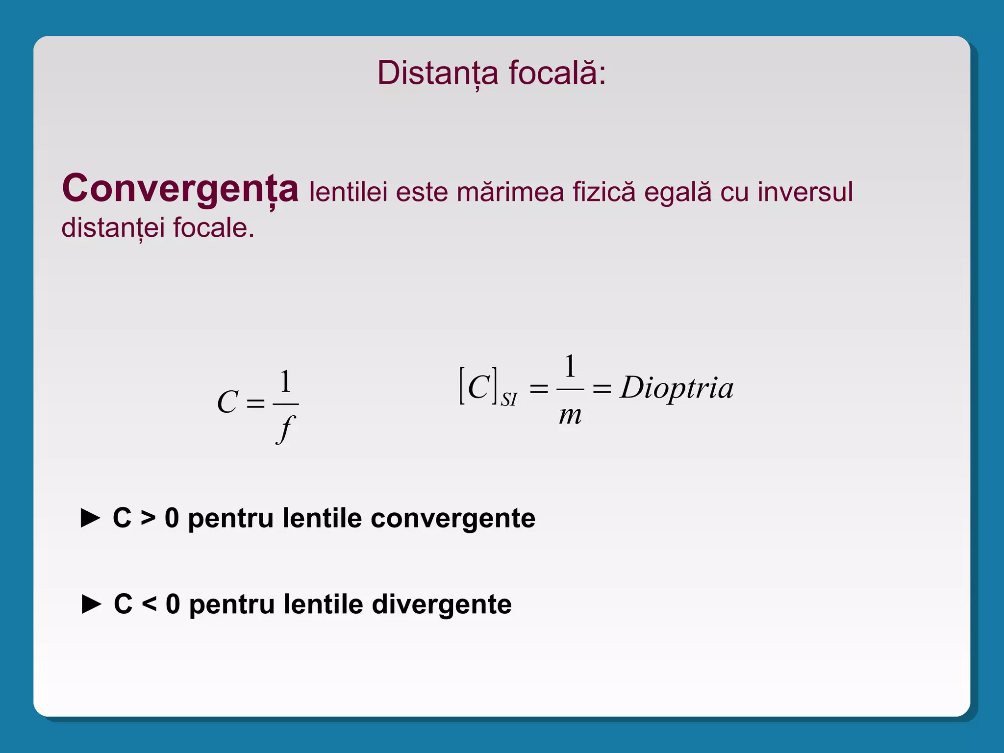 Distanţa focală:
Convergenţa lentilei este mărimea fizică egală cu inversul
distanţei focale.
f
C
1
= [ ] Dioptria
m
C SI ==
1
► C > 0 pentru lentile convergente
► C < 0 pentru lentile divergente
 