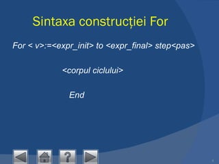 Sintaxa construcţiei For For < v>:=<expr_init> to <expr_final> step<pas>                <corpul ciclului> End 
