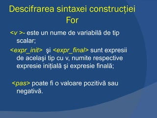 Descifrarea sintaxei construcţiei  For < v >-   este un nume de variabilă de tip scalar; < expr_init>    şi  <expr_final>   sunt expresii de acelaşi tip cu v, numite respective expresie iniţială şi expresie finală;   < pas>   poate fi o valoare pozitivă sau negativă. 