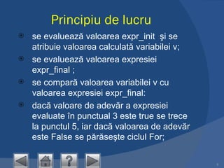 Principiu de lucru se evaluează valoarea expr_init  şi se atribuie valoarea calculată variabilei v;  se evaluează valoarea expresiei expr_final ;  se compară valoarea variabilei v cu valoarea expresiei expr_final:  dacă valoare de adevăr a expresiei evaluate în punctual 3 este true se trece la punctul 5, iar dacă valoarea de adevăr este False se părăseşte ciclul For;  