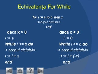 Echivalenţa  For- While for i := a to b step x   <corpul ciclului> end    daca x > 0   daca x < 0 i := a   i := 0 While  i <= b  do   While  i >= b  do < corpul ciclului>   < corpul ciclului> i := i + x   i := i + (-x) end     end 