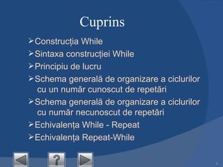 Cuprins Construcţia  While Sintaxa construcţiei  While Principiu de lucru Schema generală de organizare a ciclurilor  cu  un număr cunoscut de repetări  Schema generală de organizare a ciclurilor  cu num ă r  necunoscut  de  repetări Echivalenţa While - Repeat Echivalenţa Repeat-While 