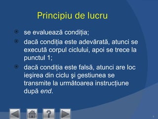 Principiu de lucru se evaluează condiţia;  dacă condiţia este adevărată, atunci se execută corpul ciclului, apoi se trece la punctul 1;  dacă condiţia este falsă, atunci are loc ieşirea din ciclu şi gestiunea se transmite la următoarea instrucţiune după  end .  