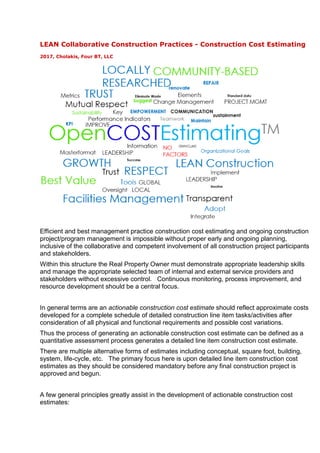 LEAN Collaborative Construction Practices - Construction Cost Estimating
2017, Cholakis, Four BT, LLC
Efficient and best management practice construction cost estimating and ongoing construction
project/program management is impossible without proper early and ongoing planning,
inclusive of the collaborative and competent involvement of all construction project participants
and stakeholders.
Within this structure the Real Property Owner must demonstrate appropriate leadership skills
and manage the appropriate selected team of internal and external service providers and
stakeholders without excessive control. Continuous monitoring, process improvement, and
resource development should be a central focus.
In general terms are an actionable construction cost estimate should reflect approximate costs
developed for a complete schedule of detailed construction line item tasks/activities after
consideration of all physical and functional requirements and possible cost variations.
Thus the process of generating an actionable construction cost estimate can be defined as a
quantitative assessment process generates a detailed line item construction cost estimate.
There are multiple alternative forms of estimates including conceptual, square foot, building,
system, life-cycle, etc. The primary focus here is upon detailed line item construction cost
estimates as they should be considered mandatory before any final construction project is
approved and begun.
A few general principles greatly assist in the development of actionable construction cost
estimates:
 